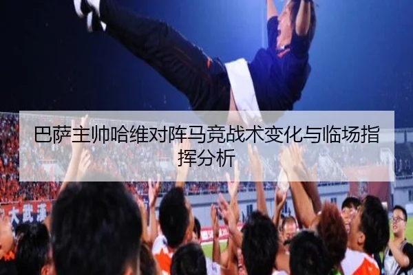巴萨主帅哈维对阵马竞战术变化与临场指挥分析